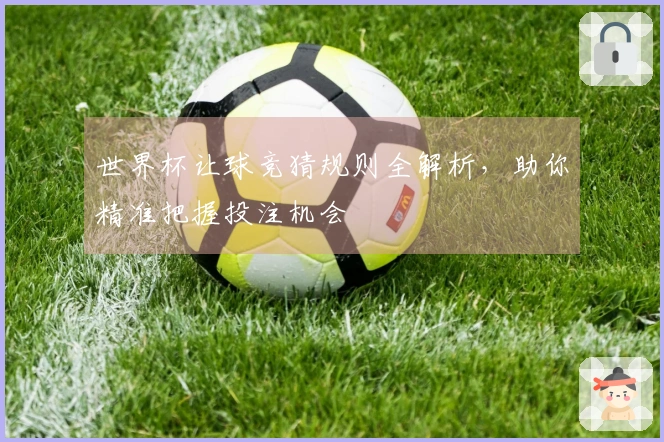 世界杯让球竞猜规则全解析，助你精准把握投注机会