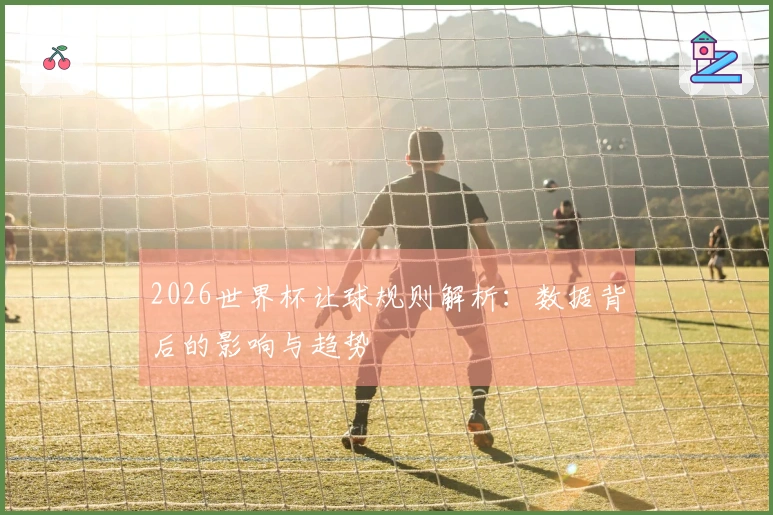 2026世界杯让球规则解析：数据背后的影响与趋势
